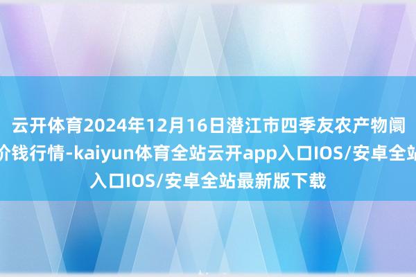 云开体育2024年12月16日潜江市四季友农产物阛阓有限公司价钱行情-kaiyun体育全站云开app入口IOS/安卓全站最新版下载