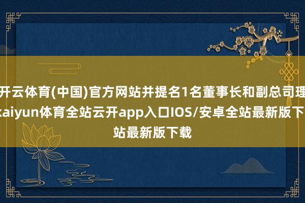 开云体育(中国)官方网站并提名1名董事长和副总司理-kaiyun体育全站云开app入口IOS/安卓全站最新版下载