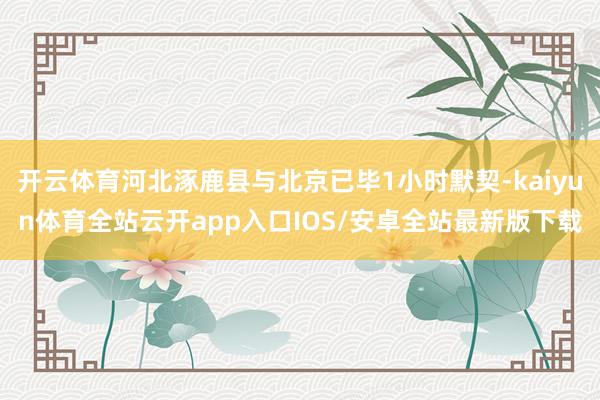 开云体育河北涿鹿县与北京已毕1小时默契-kaiyun体育全站云开app入口IOS/安卓全站最新版下载