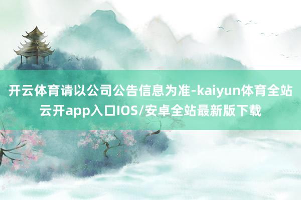 开云体育请以公司公告信息为准-kaiyun体育全站云开app入口IOS/安卓全站最新版下载