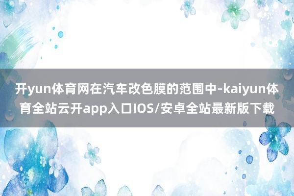 开yun体育网在汽车改色膜的范围中-kaiyun体育全站云开app入口IOS/安卓全站最新版下载