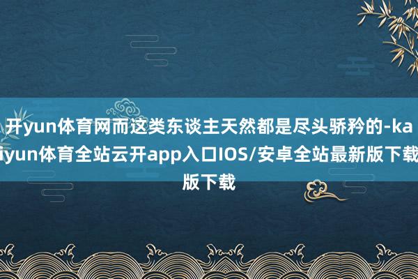 开yun体育网而这类东谈主天然都是尽头骄矜的-kaiyun体育全站云开app入口IOS/安卓全站最新版下载