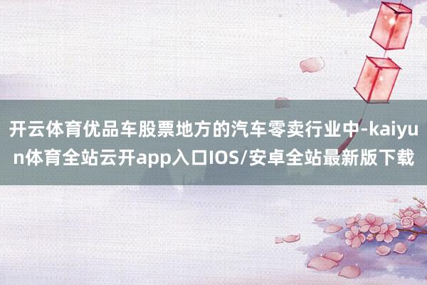 开云体育优品车股票地方的汽车零卖行业中-kaiyun体育全站云开app入口IOS/安卓全站最新版下载