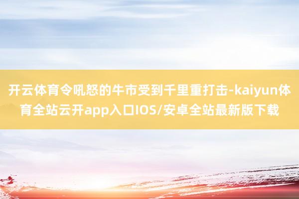 开云体育令吼怒的牛市受到千里重打击-kaiyun体育全站云开app入口IOS/安卓全站最新版下载