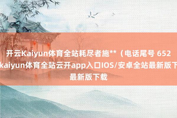 开云Kaiyun体育全站耗尽者施**（电话尾号 6521-kaiyun体育全站云开app入口IOS/安卓全站最新版下载