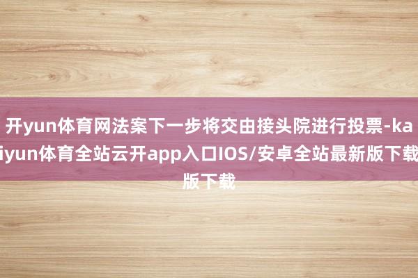 开yun体育网法案下一步将交由接头院进行投票-kaiyun体育全站云开app入口IOS/安卓全站最新版下载