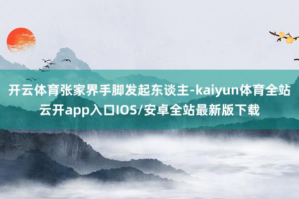 开云体育张家界手脚发起东谈主-kaiyun体育全站云开app入口IOS/安卓全站最新版下载