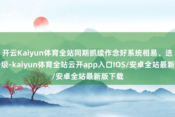 开云Kaiyun体育全站同期抓续作念好系统相易、迭代、升级-kaiyun体育全站云开app入口IOS/安卓全站最新版下载
