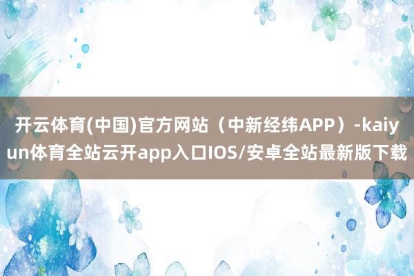 开云体育(中国)官方网站（中新经纬APP）-kaiyun体育全站云开app入口IOS/安卓全站最新版下载