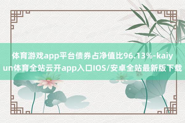 体育游戏app平台债券占净值比96.13%-kaiyun体育全站云开app入口IOS/安卓全站最新版下载
