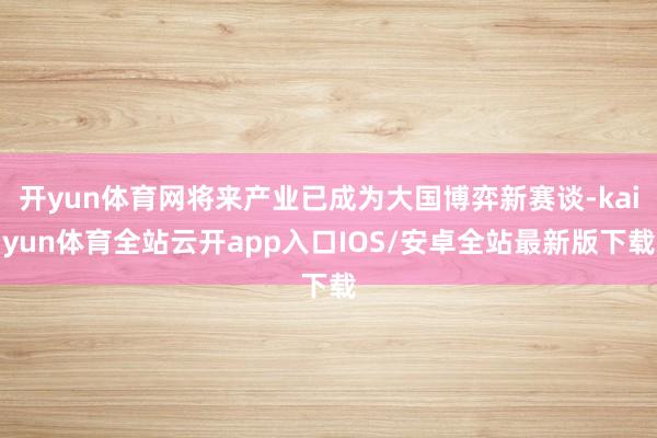 开yun体育网将来产业已成为大国博弈新赛谈-kaiyun体育全站云开app入口IOS/安卓全站最新版下载