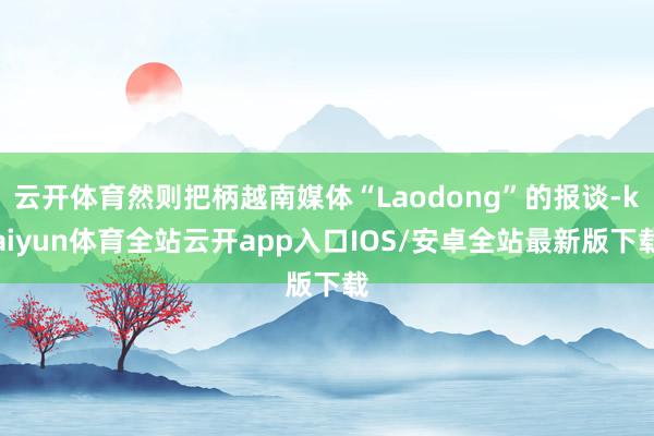 云开体育然则把柄越南媒体“Laodong”的报谈-kaiyun体育全站云开app入口IOS/安卓全站最新版下载