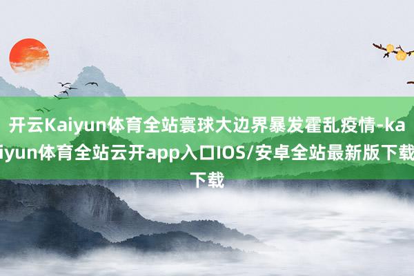 开云Kaiyun体育全站寰球大边界暴发霍乱疫情-kaiyun体育全站云开app入口IOS/安卓全站最新版下载