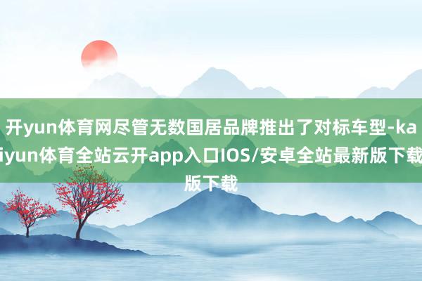 开yun体育网尽管无数国居品牌推出了对标车型-kaiyun体育全站云开app入口IOS/安卓全站最新版下载