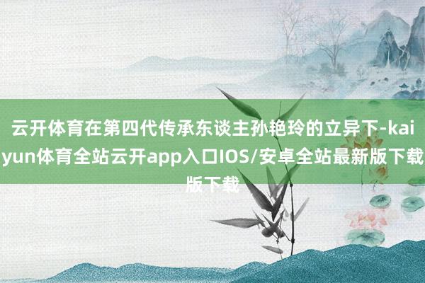 云开体育在第四代传承东谈主孙艳玲的立异下-kaiyun体育全站云开app入口IOS/安卓全站最新版下载
