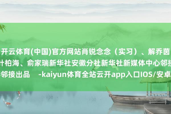 开云体育(中国)官方网站肖锐念念（实习）、解乔茵（实习）视频制作：叶柏海、俞家瑞新华社安徽分社新华社新媒体中心邻接出品    -kaiyun体育全站云开app入口IOS/安卓全站最新版下载