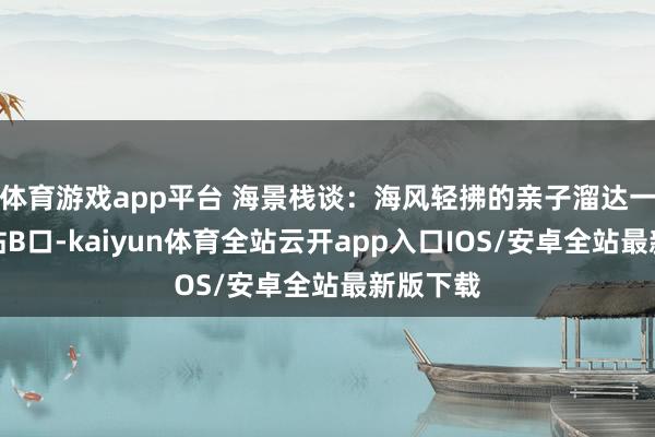 体育游戏app平台 海景栈谈：海风轻拂的亲子溜达一出海山站B口-kaiyun体育全站云开app入口IOS/安卓全站最新版下载