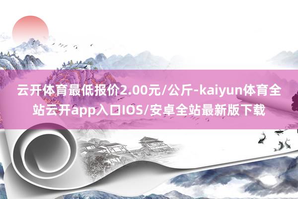 云开体育最低报价2.00元/公斤-kaiyun体育全站云开app入口IOS/安卓全站最新版下载
