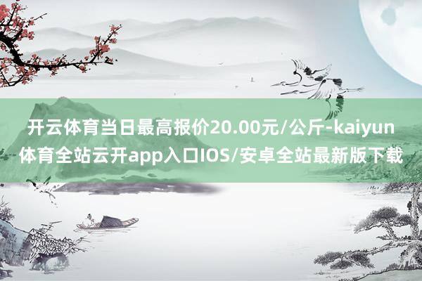 开云体育当日最高报价20.00元/公斤-kaiyun体育全站云开app入口IOS/安卓全站最新版下载