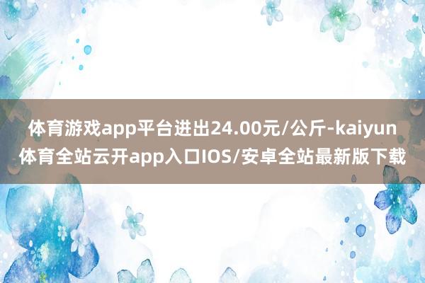 体育游戏app平台进出24.00元/公斤-kaiyun体育全站云开app入口IOS/安卓全站最新版下载