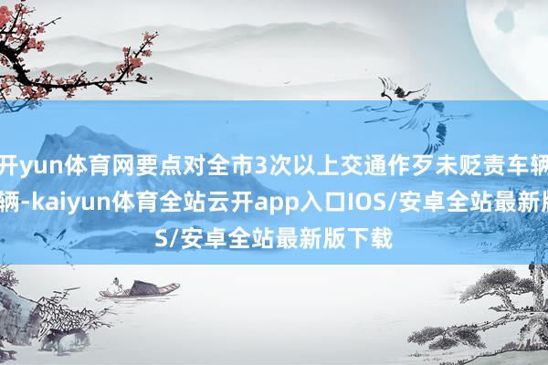 开yun体育网要点对全市3次以上交通作歹未贬责车辆7330辆-kaiyun体育全站云开app入口IOS/安卓全站最新版下载