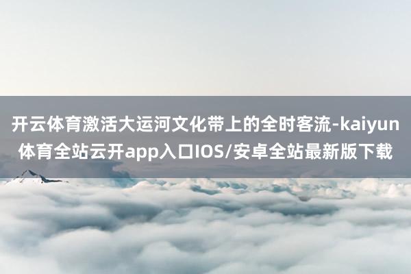 开云体育激活大运河文化带上的全时客流-kaiyun体育全站云开app入口IOS/安卓全站最新版下载