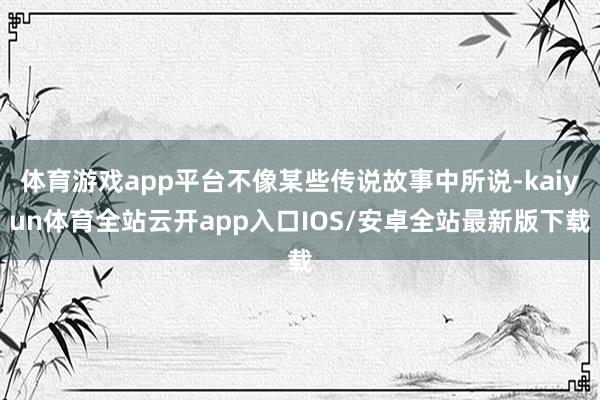 体育游戏app平台不像某些传说故事中所说-kaiyun体育全站云开app入口IOS/安卓全站最新版下载