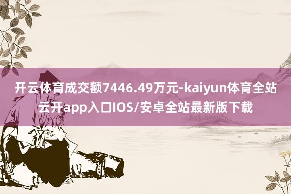 开云体育成交额7446.49万元-kaiyun体育全站云开app入口IOS/安卓全站最新版下载