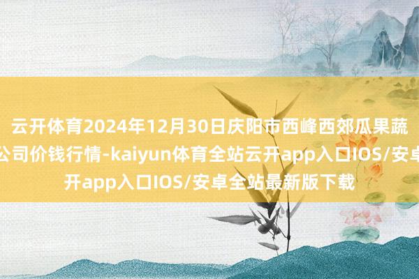 云开体育2024年12月30日庆阳市西峰西郊瓜果蔬菜批发有限连累公司价钱行情-kaiyun体育全站云开app入口IOS/安卓全站最新版下载