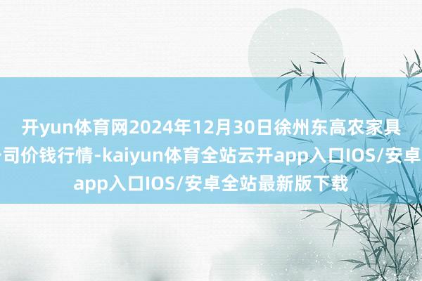 开yun体育网2024年12月30日徐州东高农家具商场处治有限公司价钱行情-kaiyun体育全站云开app入口IOS/安卓全站最新版下载