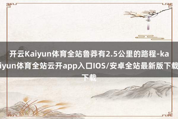 开云Kaiyun体育全站鲁莽有2.5公里的路程-kaiyun体育全站云开app入口IOS/安卓全站最新版下载