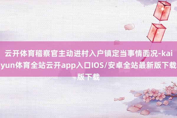 云开体育稽察官主动进村入户镇定当事情面况-kaiyun体育全站云开app入口IOS/安卓全站最新版下载