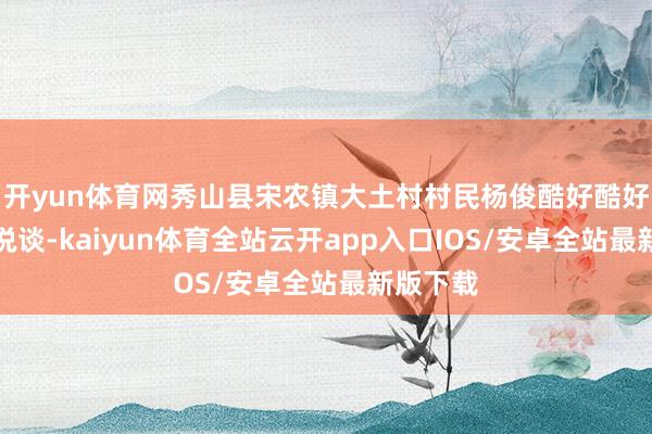 开yun体育网秀山县宋农镇大土村村民杨俊酷好酷好勃勃地说谈-kaiyun体育全站云开app入口IOS/安卓全站最新版下载