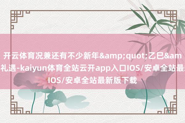 开云体育况兼还有不少新年&quot;乙巳&quot;礼遇-kaiyun体育全站云开app入口IOS/安卓全站最新版下载