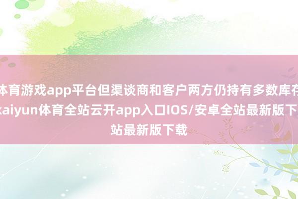 体育游戏app平台但渠谈商和客户两方仍持有多数库存-kaiyun体育全站云开app入口IOS/安卓全站最新版下载