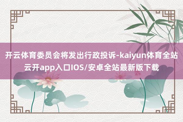 开云体育委员会将发出行政投诉-kaiyun体育全站云开app入口IOS/安卓全站最新版下载