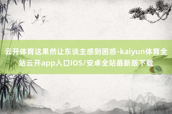 云开体育这果然让东谈主感到困惑-kaiyun体育全站云开app入口IOS/安卓全站最新版下载
