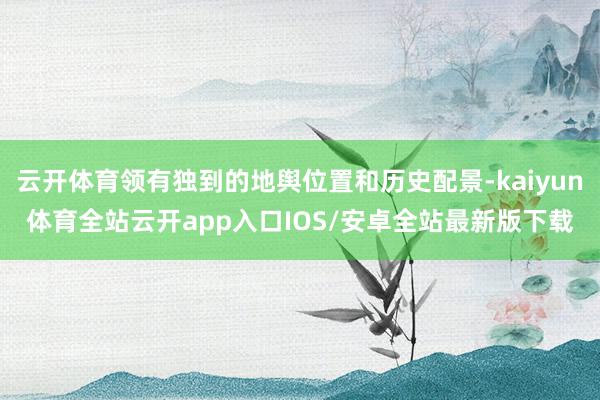 云开体育领有独到的地舆位置和历史配景-kaiyun体育全站云开app入口IOS/安卓全站最新版下载