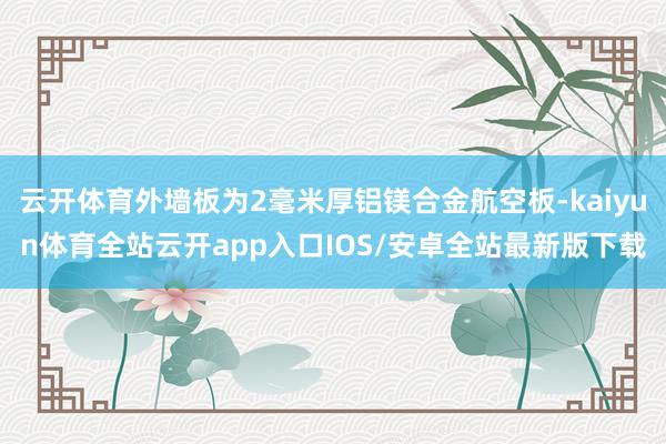云开体育外墙板为2毫米厚铝镁合金航空板-kaiyun体育全站云开app入口IOS/安卓全站最新版下载