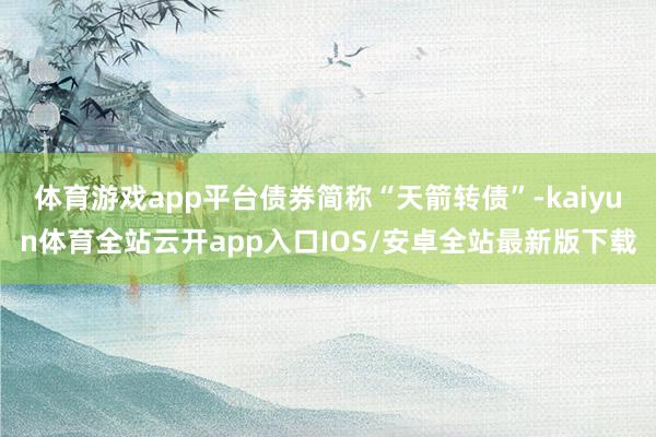体育游戏app平台债券简称“天箭转债”-kaiyun体育全站云开app入口IOS/安卓全站最新版下载