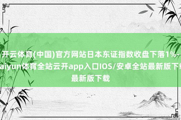 开云体育(中国)官方网站日本东证指数收盘下落1%-kaiyun体育全站云开app入口IOS/安卓全站最新版下载