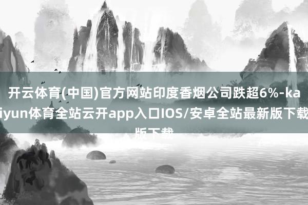 开云体育(中国)官方网站印度香烟公司跌超6%-kaiyun体育全站云开app入口IOS/安卓全站最新版下载