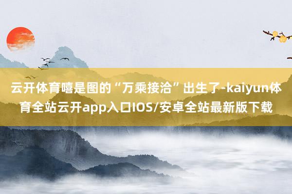 云开体育嘻是图的“万乘接洽”出生了-kaiyun体育全站云开app入口IOS/安卓全站最新版下载