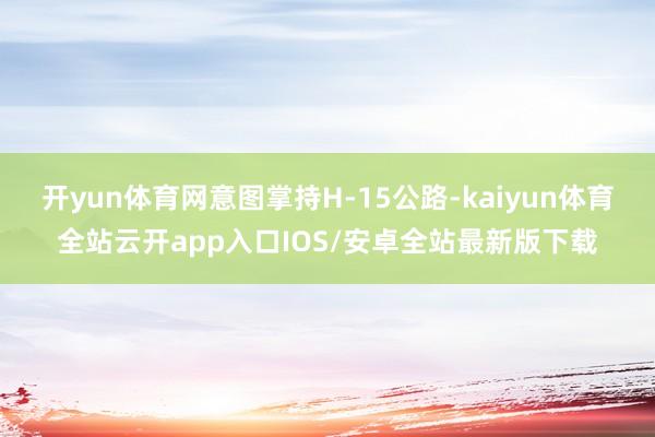 开yun体育网意图掌持H-15公路-kaiyun体育全站云开app入口IOS/安卓全站最新版下载