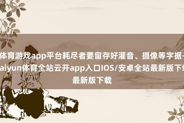 体育游戏app平台耗尽者要留存好灌音、摄像等字据-kaiyun体育全站云开app入口IOS/安卓全站最新版下载