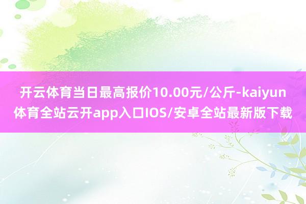 开云体育当日最高报价10.00元/公斤-kaiyun体育全站云开app入口IOS/安卓全站最新版下载
