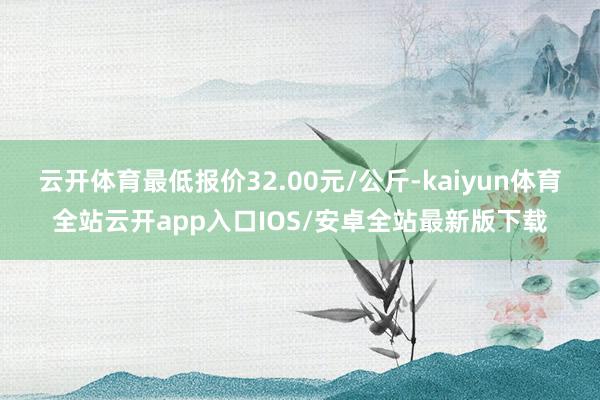 云开体育最低报价32.00元/公斤-kaiyun体育全站云开app入口IOS/安卓全站最新版下载