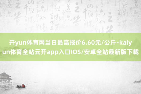 开yun体育网当日最高报价6.60元/公斤-kaiyun体育全站云开app入口IOS/安卓全站最新版下载