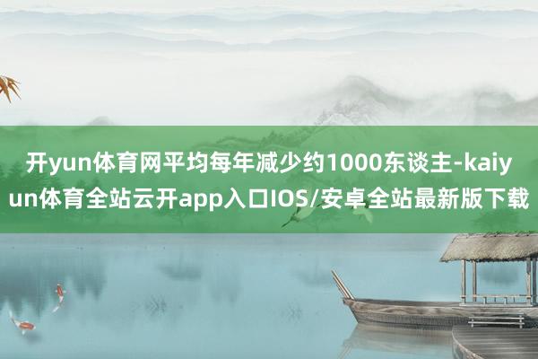 开yun体育网平均每年减少约1000东谈主-kaiyun体育全站云开app入口IOS/安卓全站最新版下载