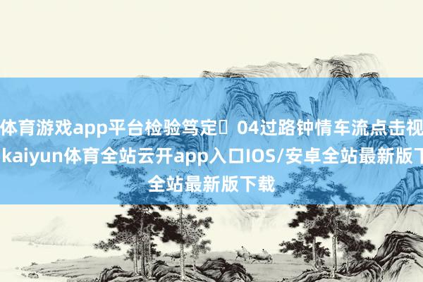 体育游戏app平台检验笃定☟04过路钟情车流点击视频-kaiyun体育全站云开app入口IOS/安卓全站最新版下载